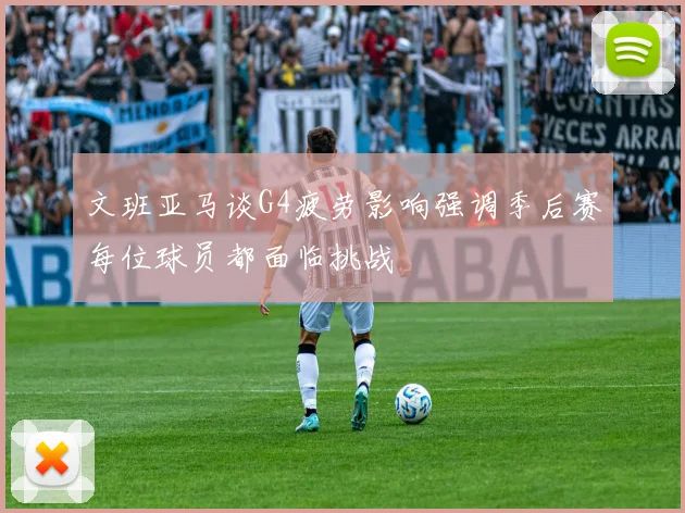 文班亚马谈G4疲劳影响强调季后赛每位球员都面临挑战