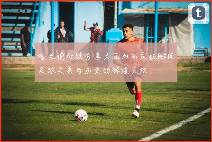 哈兰德社媒分享力压加布庆祝瞬间足球之美与历史的辉煌交织