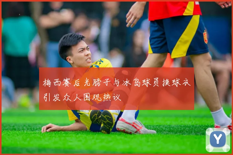 梅西赛后光膀子与冰岛球员换球衣引发众人围观热议