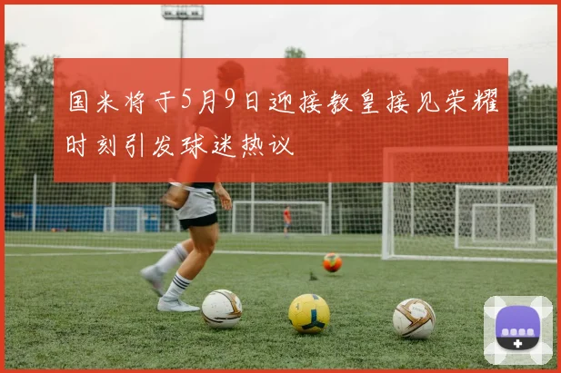 国米将于5月9日迎接教皇接见荣耀时刻引发球迷热议