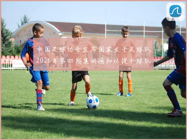 中国足球协会发布国家女子足球队2026年第四期集训通知以提升球队实力和备战水平