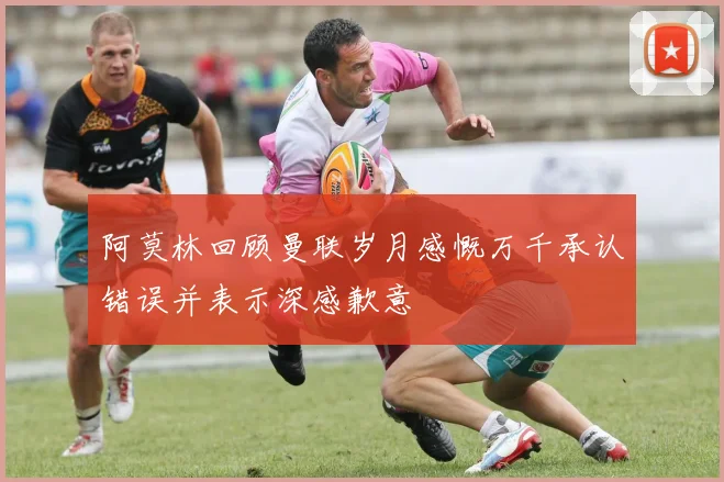 阿莫林回顾曼联岁月感慨万千承认错误并表示深感歉意