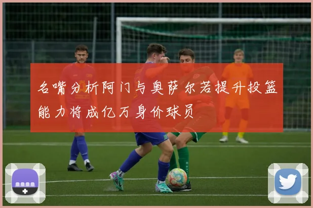 名嘴分析阿门与奥萨尔若提升投篮能力将成亿万身价球员