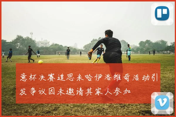 意杯决赛追思米哈伊洛维奇活动引发争议因未邀请其家人参加