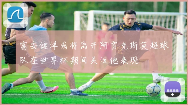 富安健洋或将离开阿贾克斯英超球队在世界杯期间关注他表现