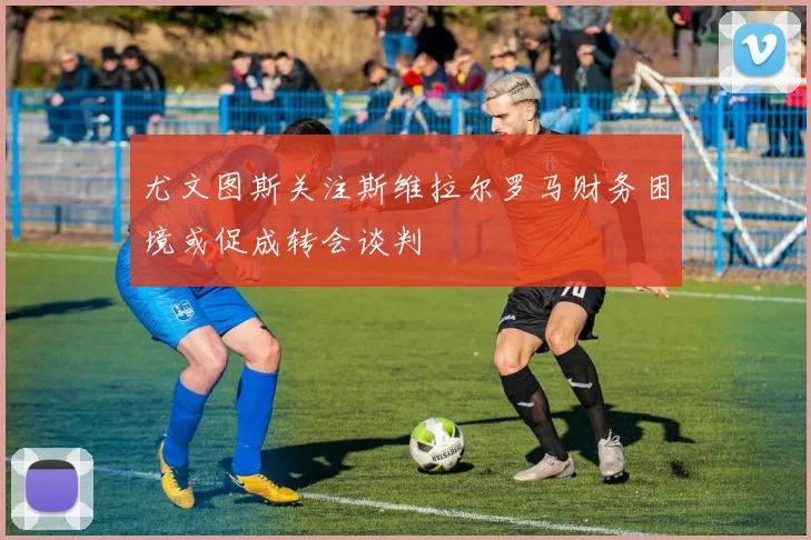尤文图斯关注斯维拉尔罗马财务困境或促成转会谈判