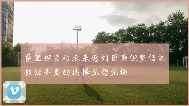 萨里坦言对未来感到困惑但坚信执教拉齐奥的选择无怨无悔