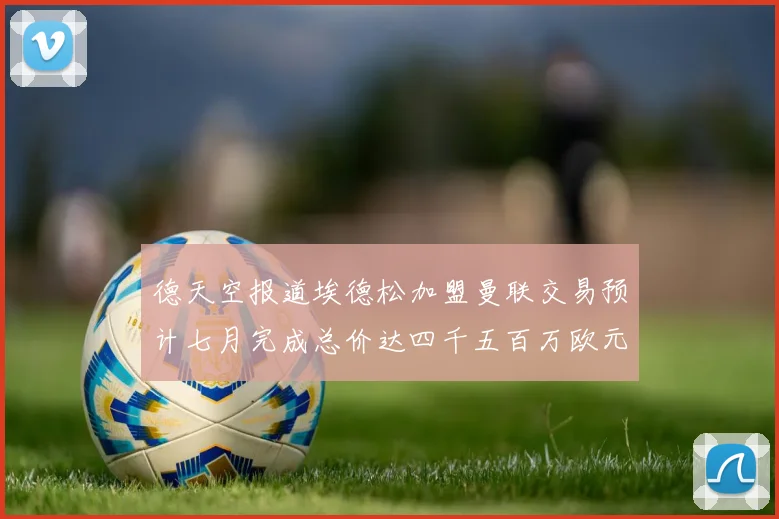 德天空报道埃德松加盟曼联交易预计七月完成总价达四千五百万欧元