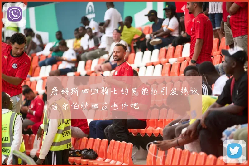 詹姆斯回归骑士的可能性引发热议吉尔伯特回应也许吧