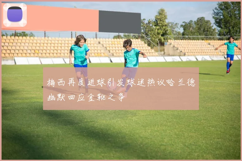 梅西再度进球引发球迷热议哈兰德幽默回应金靴之争