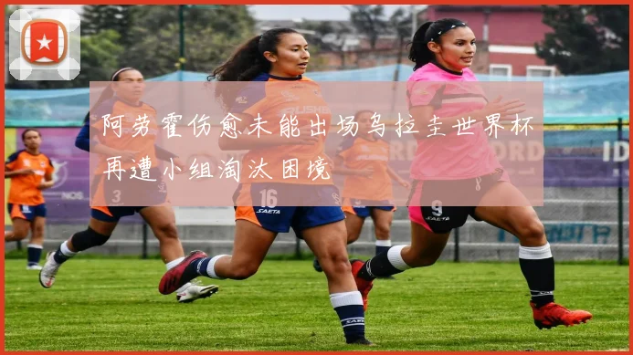 阿劳霍伤愈未能出场乌拉圭世界杯再遭小组淘汰困境