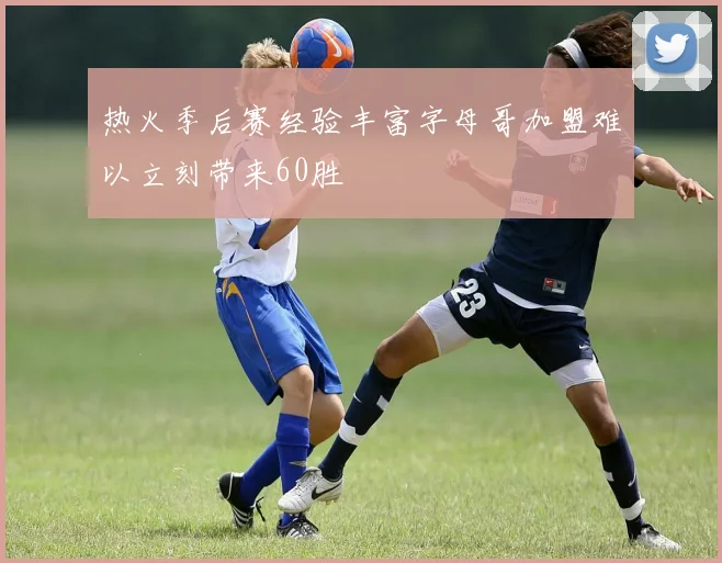 热火季后赛经验丰富字母哥加盟难以立刻带来60胜