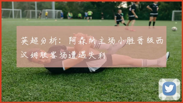 英超分析：阿森纳主场小胜晋级西汉姆联客场遭遇失利