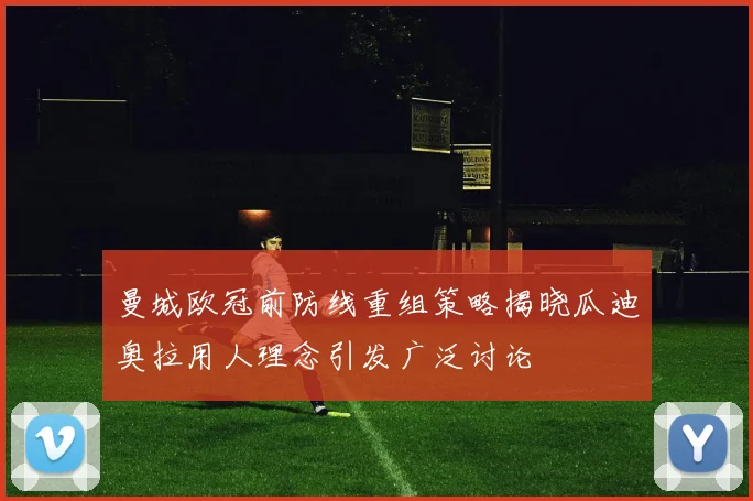 曼城欧冠前防线重组策略揭晓瓜迪奥拉用人理念引发广泛讨论