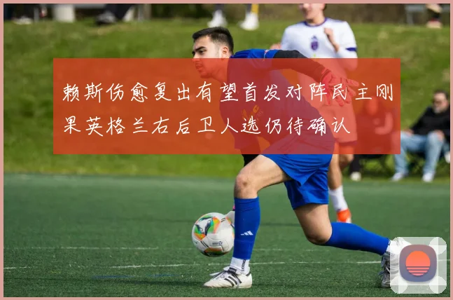 赖斯伤愈复出有望首发对阵民主刚果英格兰右后卫人选仍待确认