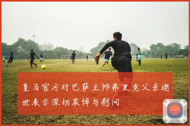 皇马官方对巴萨主帅弗里克父亲逝世表示深切哀悼与慰问
