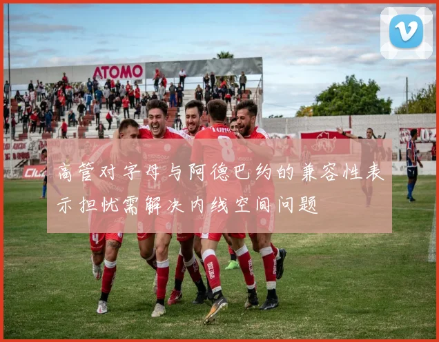 高管对字母与阿德巴约的兼容性表示担忧需解决内线空间问题