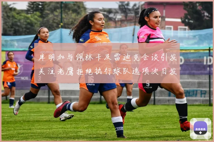 库明加与佩林卡及雷迪克会谈引发关注老鹰拒绝执行球队选项次日发生