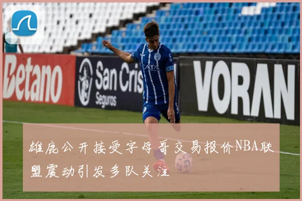 雄鹿公开接受字母哥交易报价NBA联盟震动引发多队关注
