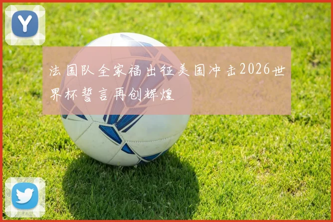法国队全家福出征美国冲击2026世界杯誓言再创辉煌