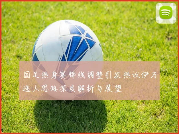 国足热身赛锋线调整引发热议伊万选人思路深度解析与展望