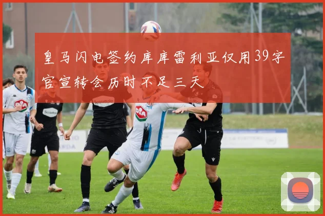 皇马闪电签约库库雷利亚仅用39字官宣转会历时不足三天