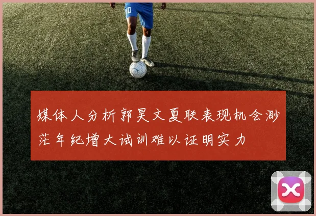媒体人分析郭昊文夏联表现机会渺茫年纪增大试训难以证明实力