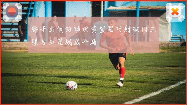 韩子龙倒钩助攻黄紫昌巧射破门三镇与玉昆战成平局