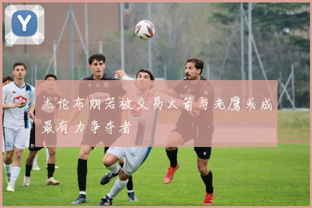 杰伦布朗若被交易火箭与老鹰或成最有力争夺者