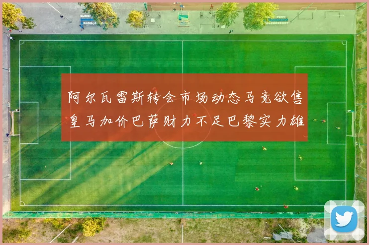 阿尔瓦雷斯转会市场动态马竞欲售皇马加价巴萨财力不足巴黎实力雄厚