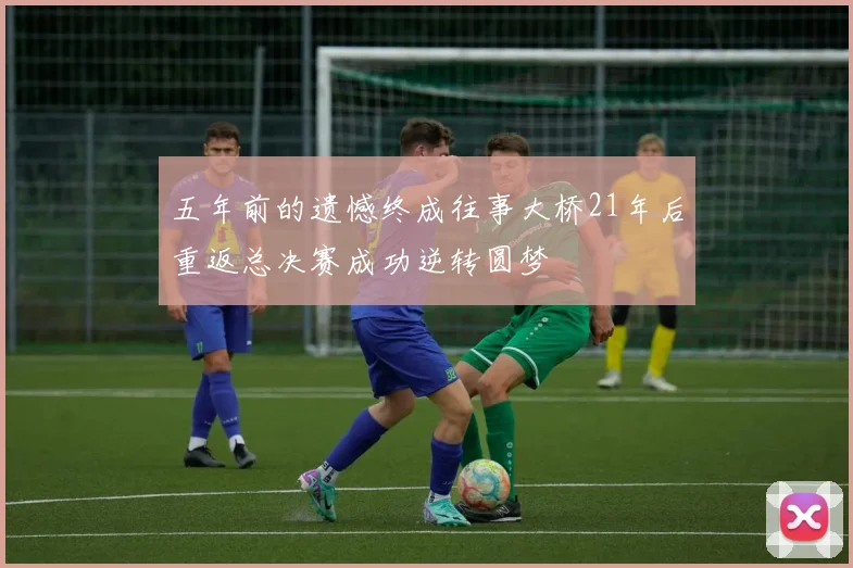 五年前的遗憾终成往事大桥21年后重返总决赛成功逆转圆梦